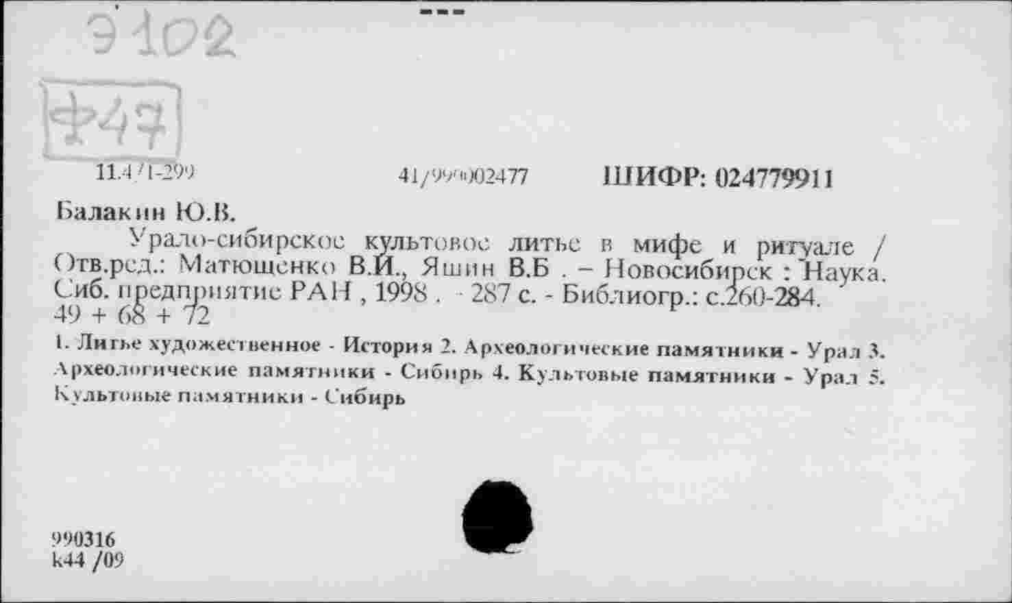 ﻿11.4/1-299
41/99'1002477 ШИФР: 024779911
Балакин 1О.В.
Урало-сибирское культовое литье в мифе и ритуале / Отв.ред.: Матюшенко В.И., Яшин В.Б . - Новосибирск : "Наука. Сиб. предприятие РАН , 1998 . 287 с. - Библиогр.: с.260-284 49 + 68 + 72
I. Литве художественное - История 2. Археологические памятники - Урал 3. Археологические памятники - Сибирь 4. Культовые памятники - Урал 5. Культовые памятники - Сибирь
990316
И44 /09